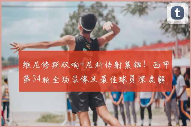 维尼修斯双响+尼科传射集锦！西甲第34轮全场录像及最佳球员深度解析