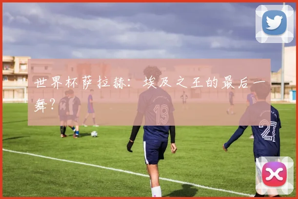 世界杯萨拉赫：埃及之王的最后一舞？