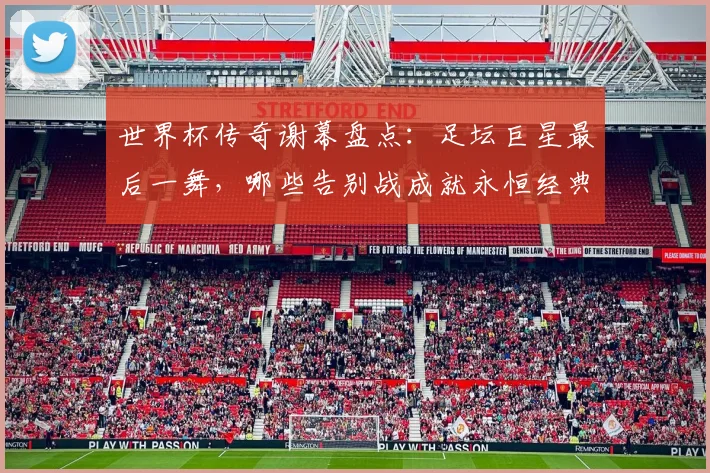 世界杯传奇谢幕盘点:足坛巨星最后一舞,哪些告别战成就永恒经典?