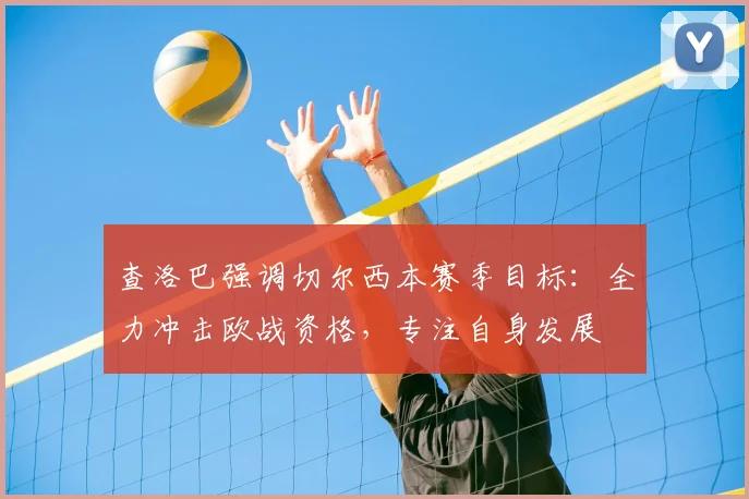 查洛巴强调切尔西本赛季目标：全力冲击欧战资格，专注自身发展