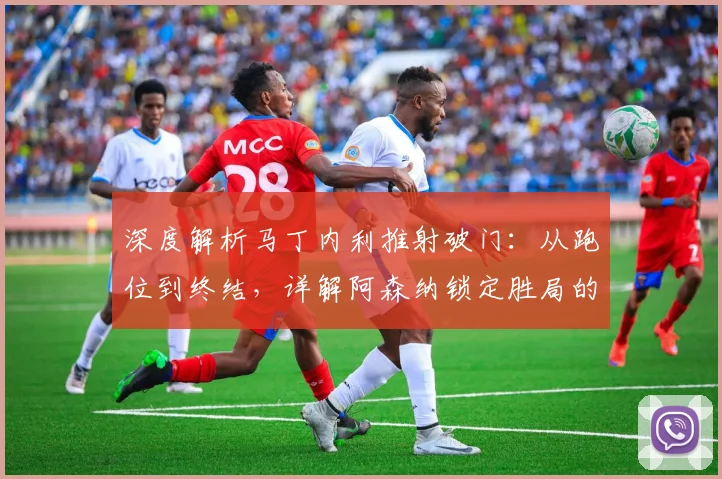 深度解析马丁内利推射破门：从跑位到终结，详解阿森纳锁定胜局的关键一击