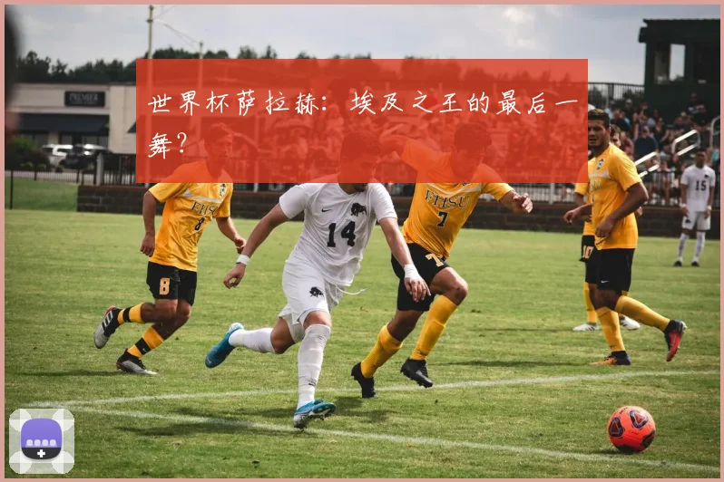 世界杯萨拉赫:埃及之王的最后一舞?