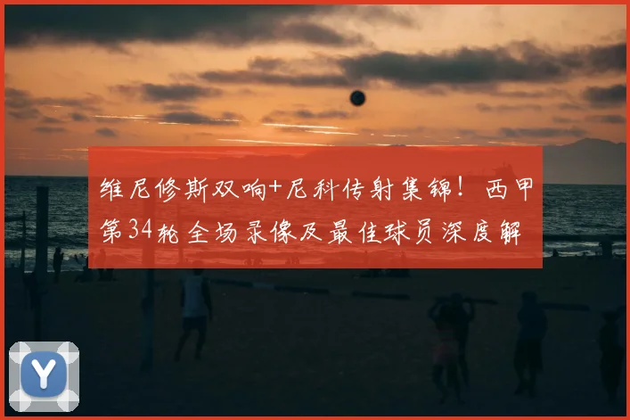 维尼修斯双响+尼科传射集锦!西甲第34轮全场录像及最佳球员深度解析