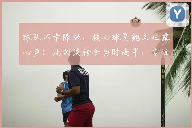 球队不幸降级,核心球员鲍文吐露心声:此刻谈转会为时尚早,专注当下是首要任务