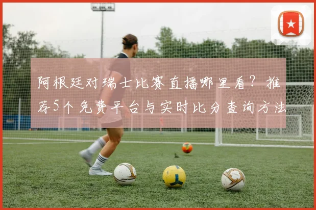 阿根廷对瑞士比赛直播哪里看？推荐5个免费平台与实时比分查询方法