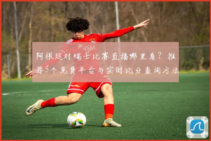 阿根廷对瑞士比赛直播哪里看？推荐5个免费平台与实时比分查询方法
