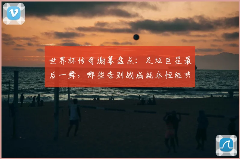 世界杯传奇谢幕盘点：足坛巨星最后一舞，哪些告别战成就永恒经典？
