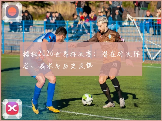 揭秘2026世界杯决赛:潜在对决阵容、战术与历史交锋