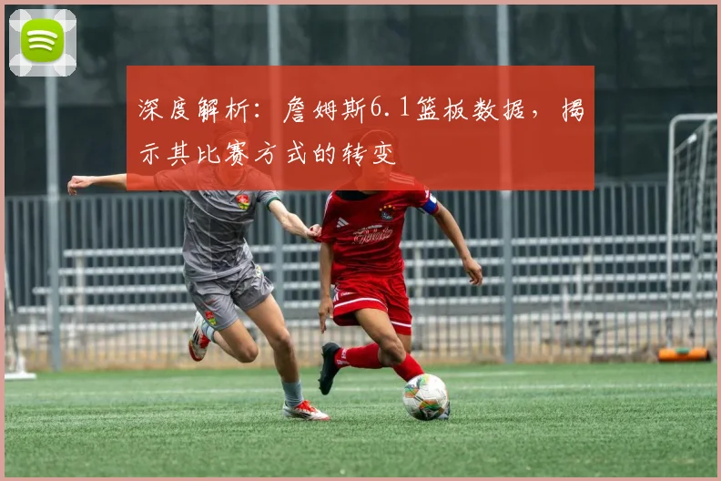 深度解析:詹姆斯6.1篮板数据,揭示其比赛方式的转变